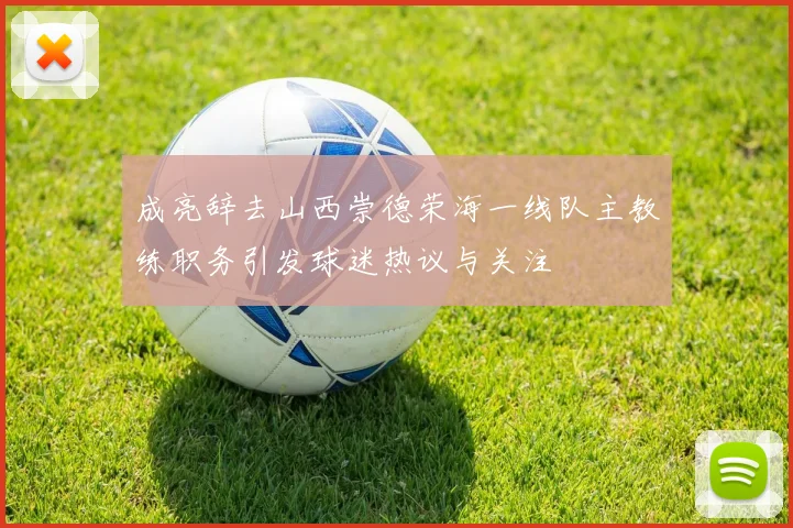 成亮辞去山西崇德荣海一线队主教练职务引发球迷热议与关注