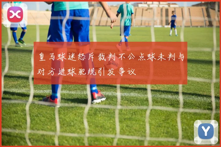 皇马球迷怒斥裁判不公点球未判与对方进球犯规引发争议