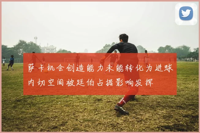 萨卡机会创造能力未能转化为进球内切空间被廷伯占据影响发挥