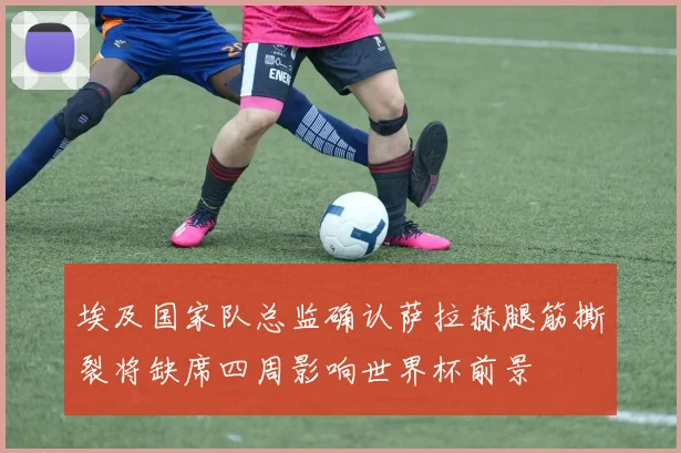 埃及国家队总监确认萨拉赫腿筋撕裂将缺席四周影响世界杯前景