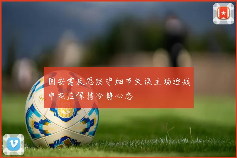 国安需反思防守细节失误主场迎战申花应保持冷静心态