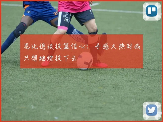 恩比德谈投篮信心：手感火热时我只想继续投下去