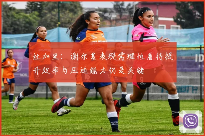 杜加里：谢尔基表现需理性看待提升效率与压迫能力仍是关键
