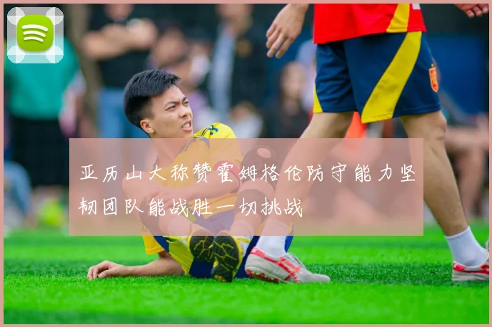 亚历山大称赞霍姆格伦防守能力坚韧团队能战胜一切挑战