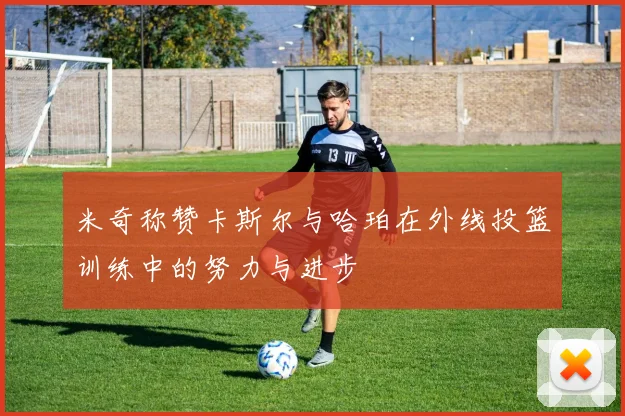 米奇称赞卡斯尔与哈珀在外线投篮训练中的努力与进步