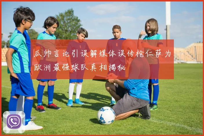 瓜帅言论引误解媒体误传枪仁萨为欧洲最强球队真相揭秘