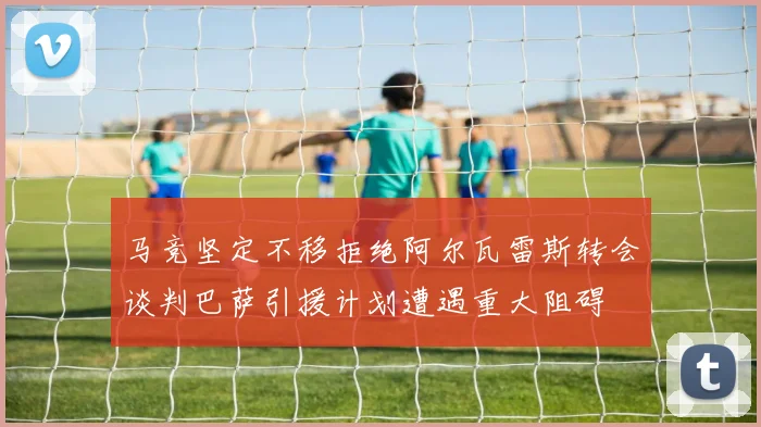 马竞坚定不移拒绝阿尔瓦雷斯转会谈判巴萨引援计划遭遇重大阻碍