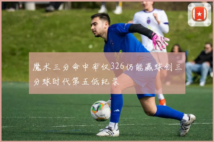 魔术三分命中率仅326仍能赢球创三分球时代第五低纪录
