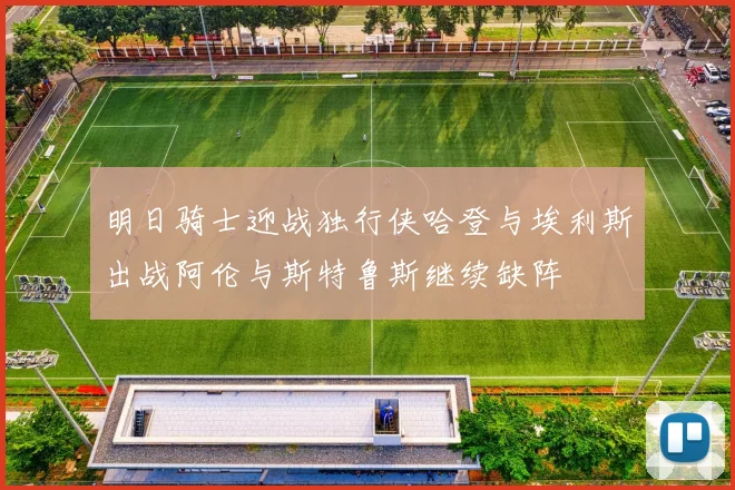 明日骑士迎战独行侠哈登与埃利斯出战阿伦与斯特鲁斯继续缺阵