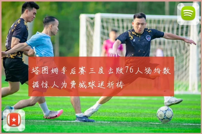 塔图姆季后赛三度击败76人场均数据惊人为费城球迷祈祷