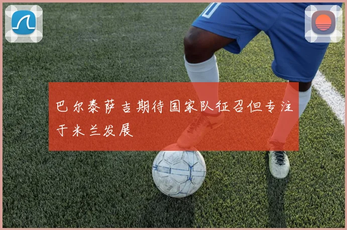 巴尔泰萨吉期待国家队征召但专注于米兰发展