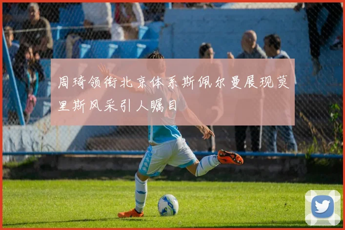周琦领衔北京体系斯佩尔曼展现莫里斯风采引人瞩目