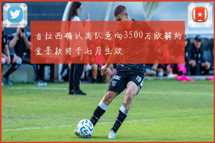 吉拉西确认离队意向3500万欧解约金条款将于七月生效