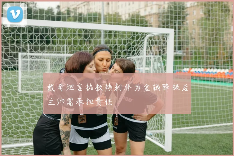 戴奇坦言执教热刺非为金钱降级后主帅需承担责任