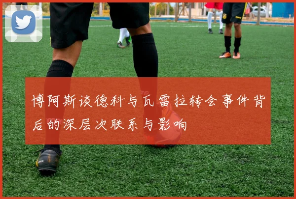 博阿斯谈德科与瓦雷拉转会事件背后的深层次联系与影响
