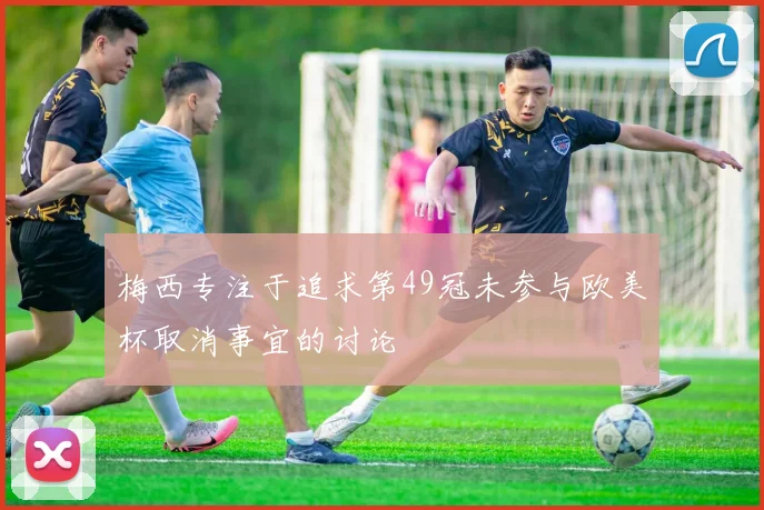 梅西专注于追求第49冠未参与欧美杯取消事宜的讨论
