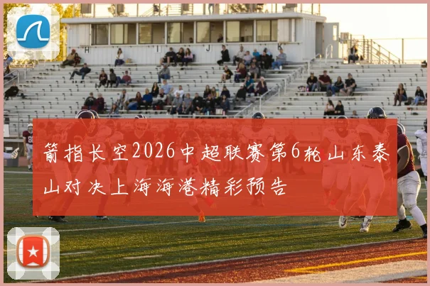 箭指长空2026中超联赛第6轮山东泰山对决上海海港精彩预告