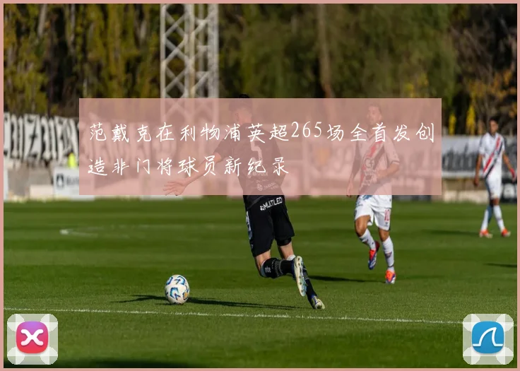 范戴克在利物浦英超265场全首发创造非门将球员新纪录