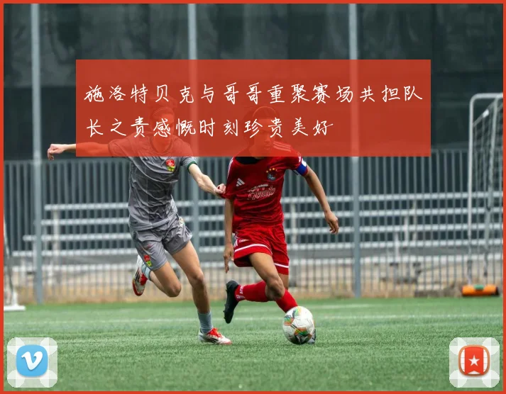 施洛特贝克与哥哥重聚赛场共担队长之责感慨时刻珍贵美好