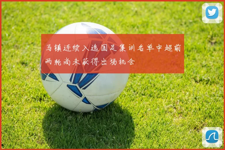 马镇连续入选国足集训名单中超前两轮尚未获得出场机会