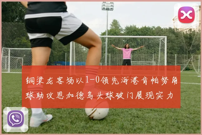 铜梁龙客场以1-0领先海港肯帕努角球助攻恩加德乌头球破门展现实力