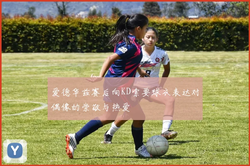 爱德华兹赛后向KD索要球衣表达对偶像的崇敬与热爱