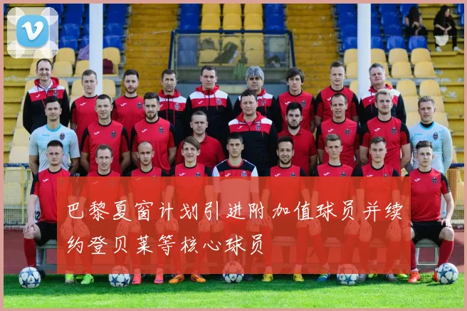 巴黎夏窗计划引进附加值球员并续约登贝莱等核心球员
