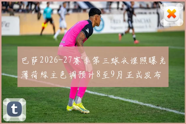 巴萨2026-27赛季第三球衣谍照曝光薄荷绿主色调预计8至9月正式发布