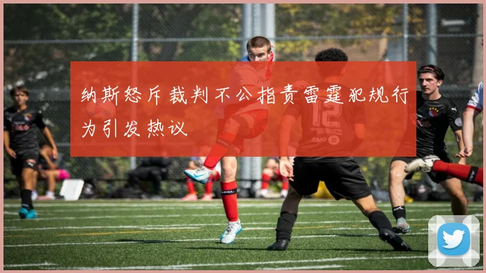 纳斯怒斥裁判不公指责雷霆犯规行为引发热议
