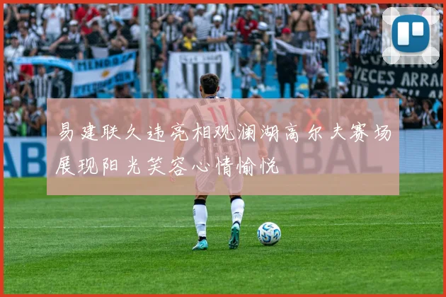 易建联久违亮相观澜湖高尔夫赛场展现阳光笑容心情愉悦