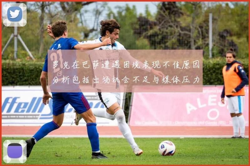 罗克在巴萨遭遇困境表现不佳原因分析包括出场机会不足与媒体压力影响