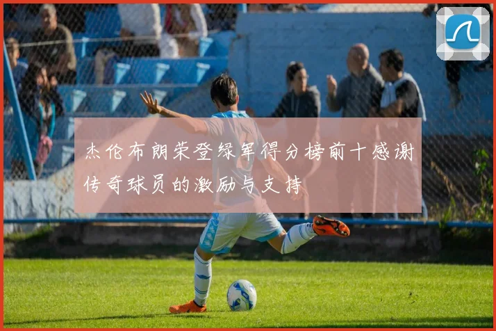 杰伦布朗荣登绿军得分榜前十感谢传奇球员的激励与支持