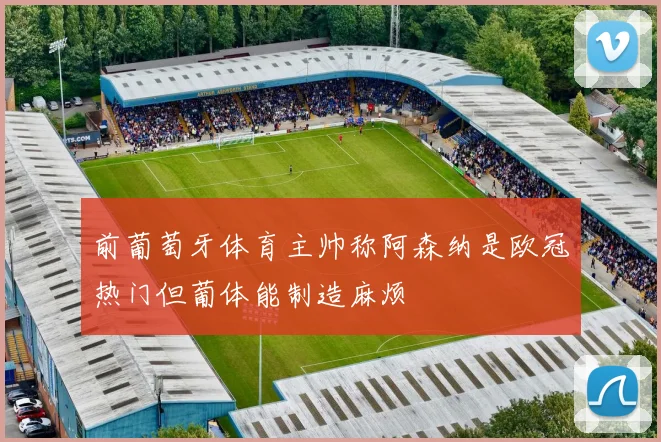 前葡萄牙体育主帅称阿森纳是欧冠热门但葡体能制造麻烦