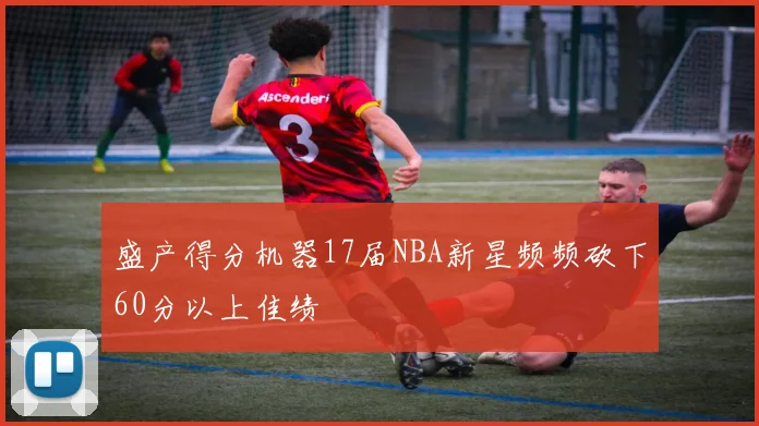 盛产得分机器17届NBA新星频频砍下60分以上佳绩