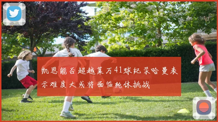 凯恩能否超越莱万41球纪录哈曼表示难度大或将面临轮休挑战