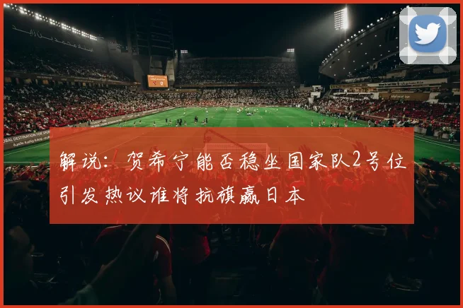 解说：贺希宁能否稳坐国家队2号位引发热议谁将抗旗赢日本