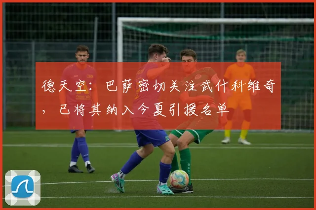 德天空：巴萨密切关注武什科维奇，已将其纳入今夏引援名单