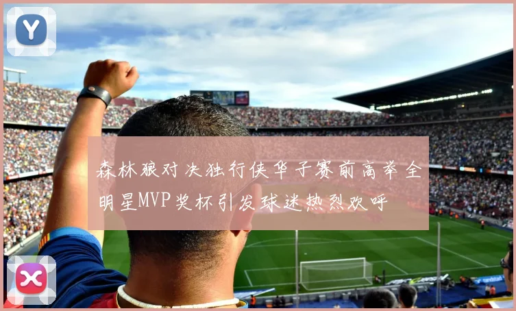 森林狼对决独行侠华子赛前高举全明星MVP奖杯引发球迷热烈欢呼