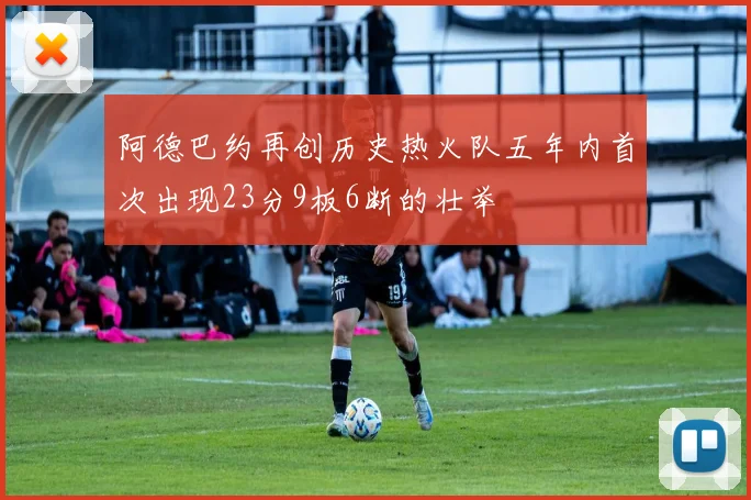阿德巴约再创历史热火队五年内首次出现23分9板6断的壮举